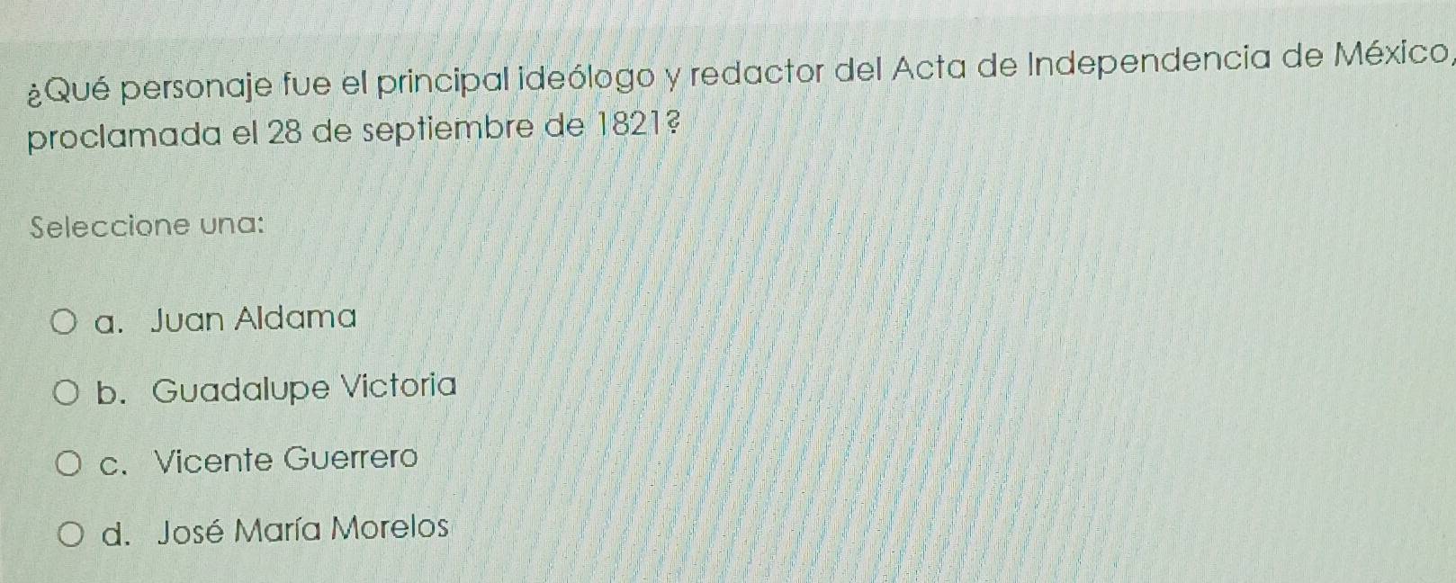 ¿Qué personaje fue el principal ideólogo y redactor del Acta de Independencia de México,
proclamada el 28 de septiembre de 1821?
Seleccione una:
a. Juan Aldama
b. Guadalupe Victoria
c. Vicente Guerrero
d. José María Morelos