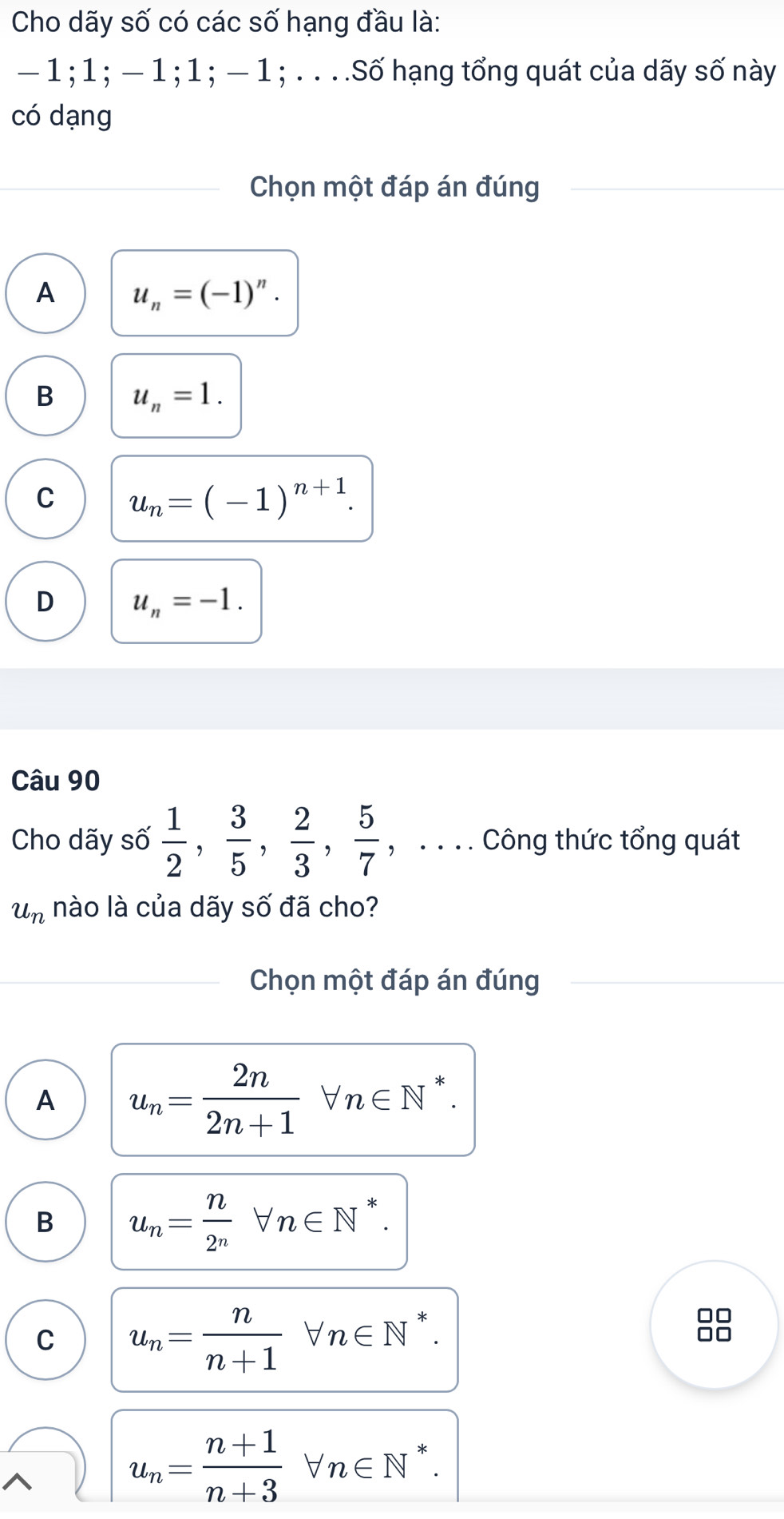 Cho dãy số có các số hạng đầu là:
— 1; 1; — 1; 1; — 1; . . . .Số hạng tổng quát của dãy số này
có dạng
Chọn một đáp án đúng
A u_n=(-1)^n.
B u_n=1.
C u_n=(-1)^n+1.
D u_n=-1. 
Câu 90
Cho dãy số  1/2 ,  3/5 ,  2/3 ,  5/7  , . . . . Công thức tổng quát
u_n nào là của dãy số đã cho?
Chọn một đáp án đúng
A u_n= 2n/2n+1 forall n∈ N^*.
B u_n= n/2^n forall n∈ N^*.
C u_n= n/n+1 forall n∈ N^*.
u_n= (n+1)/n+3 forall n∈ N^*.