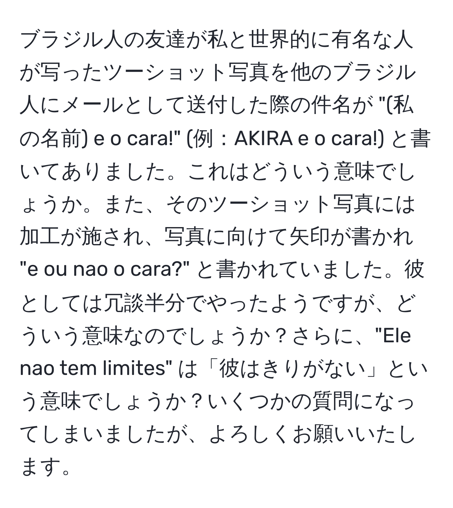 ブラジル人の友達が私と世界的に有名な人が写ったツーショット写真を他のブラジル人にメールとして送付した際の件名が "(私の名前) e o cara!" (例：AKIRA e o cara!) と書いてありました。これはどういう意味でしょうか。また、そのツーショット写真には加工が施され、写真に向けて矢印が書かれ "e ou nao o cara?" と書かれていました。彼としては冗談半分でやったようですが、どういう意味なのでしょうか？さらに、"Ele nao tem limites" は「彼はきりがない」という意味でしょうか？いくつかの質問になってしまいましたが、よろしくお願いいたします。