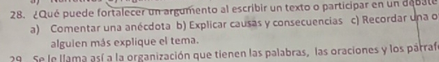 ¿Qué puede fortalecer un argumento al escribir un texto o participar en un debate
a) Comentar una anécdota b) Explicar causas y consecuencias c) Recordar una o
alguien más explique el tema.
29. Se le llama así a la organización que tienen las palabras, las oraciones y los párrafe