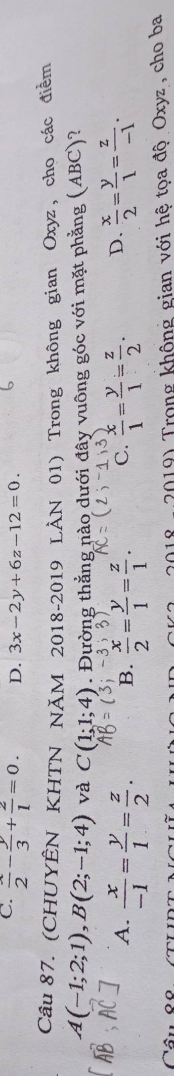 C.  x/2 - y/3 + 2/1 =0.
D. 3x-2y+6z-12=0. 
Câu 87. (CHUYÊN KHTN NĂM 2018-2019 LÀN 01) Trong không gian Oxyz, cho các điểm
A(-1;2;1), B(2;-1;4) và C(1;1;4). Đường thẳng nào dưới đây vuông góc với mặt phẳng (ABC)?
A.  x/-1 = y/1 = z/2 .  x/1 = y/1 = z/2 .
B.  x/2 = y/1 = z/1 . 
C.
D.  x/2 = y/1 = z/-1 . 
2019) Trong không gian với hệ tọa độ Oxyz, cho ba