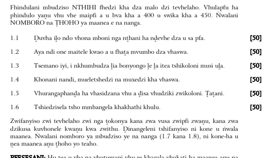 Fhindulani mbudziso NTHIHI fhedzi kha dza malo dzi tevhelaho. Vhulapfu ha 
phindulo yanu vhu vhe maipfi a u bva kha a 400 u swika kha a 450. Nwalani 
NOMBORO na THOHO ya maanea e na nanga. 
1.1 Duvha iļo ndo vhona mboni nga nṭhani ha nḍevhe dza u sa pfa. [50] 
1.2 Aya ndi one maitele kwao a u fhaţa mvumbo dza vhaswa. [50] 
1.3 Tsemano iyi, i nkhumbudza ļia bonyongo le ḷa itea tshikoloni musi uļa. [50] 
1.4 Khonani nandi, mueletshedzi na muxedzi kha vhaswa. [50] 
1.5 Vhurangaphanḍa ha vhasidzana vhu a disa vhudziki zwikoloni. Țaṭani. [50] 
1.6 Tshiedzisela tsho mmbangela khakhathi khulu. [50] 
Zwifanyiso zwi tevhelaho zwi nga ṭokonya kana zwa vusa zwipfi zwaṇu, kana zwa 
dzikusa kuvhonele kwaņu kwa zwithu. Dinangeleni tshifanyiso ni kone u ṅwala 
maanea. Nwalani nomboro ya mbudziso ye na nanga (1.7 kana 1.8), ni kone-ha u 
nea maanea anu ṭhoho yo teaho.