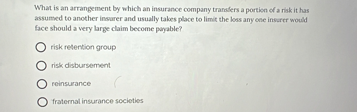 What is an arrangement by which an insurance company transfers a portion of a risk it has
assumed to another insurer and usually takes place to limit the loss any one insurer would
face should a very large claim become payable?
risk retention group
risk disbursement
reinsurance
fraternal insurance societies