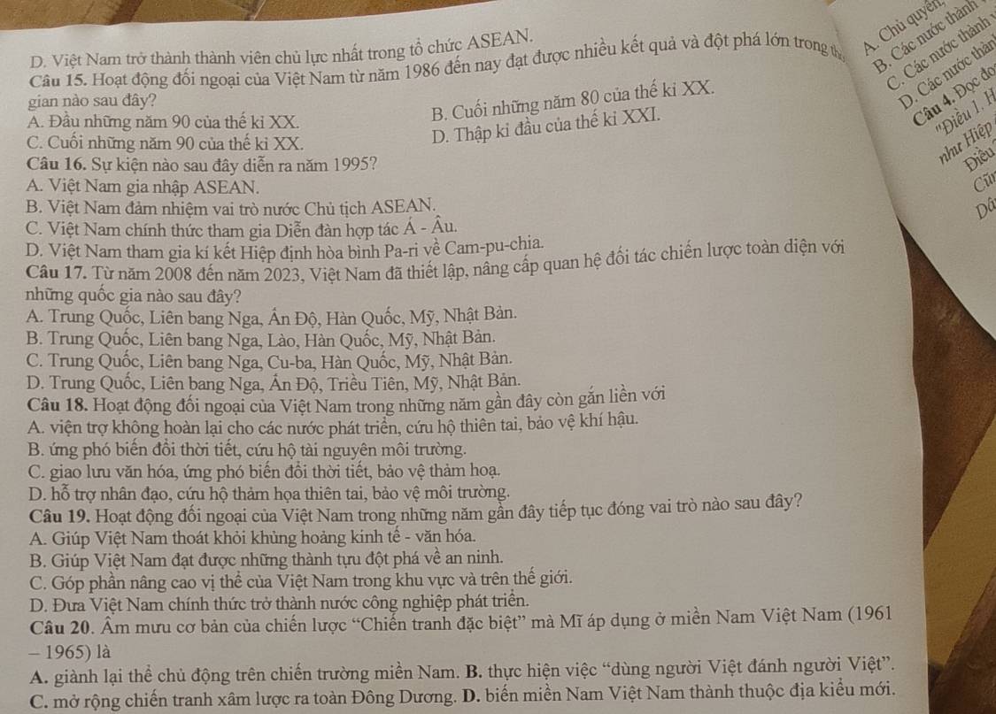 D. Việt Nam trở thành thành viên chủ lực nhất trong tổ chức ASEAN.
A. Chủ quyên
C. Các nước thành
Cầu 15. Hoạt động đối ngoại của Việt Nam từ năm 1986 đến nay đạt được nhiều kết quả và đột phá lớn trong tị
3. Các nước thành
gian nào sau đây?
D. Các nước thà
A. Đầu những năm 90 của thế kỉ XX.
Câu 4. Đọc đ
B. Cuối những năm 80 của thế ki XX.
''Điều 1. 1
C. Cuối những năm 90 của thế ki XX.
D. Thập kỉ đầu của thế ki XXI.
như Hiệp
Câu 16. Sự kiện nào sau đây diễn ra năm 1995?
Điều
A. Việt Nam gia nhập ASEAN.
C
B. Việt Nam đảm nhiệm vai trò nước Chủ tịch ASEAN. Dâ
C. Việt Nam chính thức tham gia Diễn đàn hợp tác Á - Âu.
D. Việt Nam tham gia kí kết Hiệp định hòa binh Pa-ri về Cam-pu-chia.
Câu 17. Từ năm 2008 đến năm 2023, Việt Nam đã thiết lập, nâng cấp quan hệ đối tác chiến lược toàn diện với
những quốc gia nào sau đây?
A. Trung Quốc, Liên bang Nga, Ấn Độ, Hàn Quốc, Mỹ, Nhật Bản.
B. Trung Quốc, Liên bang Nga, Lào, Hàn Quốc, Mỹ, Nhật Bản.
C. Trung Quốc, Liên bang Nga, Cu-ba, Hàn Quốc, Mỹ, Nhật Bản.
D. Trung Quốc, Liên bang Nga, Ấn Độ, Triều Tiên, Mỹ, Nhật Bản.
Câu 18. Hoạt động đối ngoại của Việt Nam trong những năm gần đây còn găn liền với
A. viện trợ không hoàn lại cho các nước phát triển, cứu hộ thiên tai, bảo vệ khí hậu.
B. ứng phó biến đồi thời tiết, cứu hộ tài nguyên môi trường.
C. giao lưu văn hóa, ứng phó biến đồi thời tiết, bảo vệ thảm hoạ.
D. hỗ trợ nhân đạo, cứu hộ thảm họa thiên tai, bảo vệ môi trường.
Câu 19. Hoạt động đối ngoại của Việt Nam trong những năm gần đây tiếp tục đóng vai trò nào sau đây?
A. Giúp Việt Nam thoát khỏi khủng hoảng kinh tế - văn hóa.
B. Giúp Việt Nam đạt được những thành tựu đột phá về an ninh.
C. Góp phần nâng cao vị thể của Việt Nam trong khu vực và trên thế giới.
D. Đưa Việt Nam chính thức trở thành nước công nghiệp phát triển.
Câu 20. Ẩm mưu cơ bản của chiến lược “Chiến tranh đặc biệt” mà Mĩ áp dụng ở miền Nam Việt Nam (1961
- 1965) là
A. giành lại thể chủ động trên chiến trường miền Nam. B. thực hiện việc “dùng người Việt đánh người Việt”.
C. mở rộng chiến tranh xâm lược ra toàn Đông Dương. D. biến miền Nam Việt Nam thành thuộc địa kiểu mới.