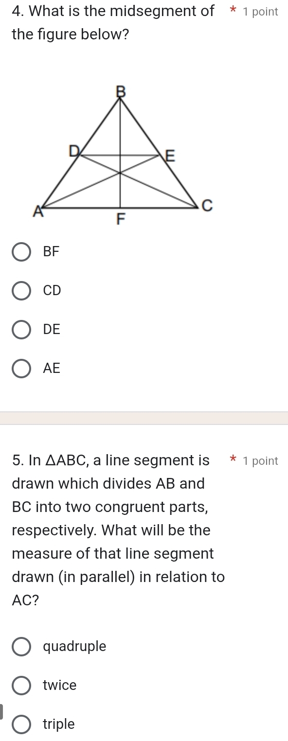 What is the midsegment of * 1 point
the figure below?
BF
CD
DE
AE
5. In △ ABC , a line segment is 1 point
drawn which divides AB and
BC into two congruent parts,
respectively. What will be the
measure of that line segment
drawn (in parallel) in relation to
AC?
quadruple
twice
triple