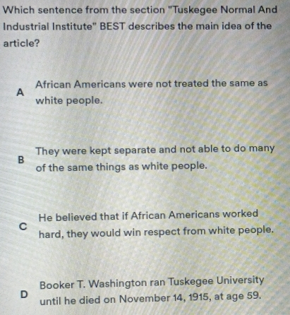 Which sentence from the section "Tuskegee Normal And
Industrial Institute" BEST describes the main idea of the
article?
A African Americans were not treated the same as
white people.
They were kept separate and not able to do many
B
of the same things as white people.
He believed that if African Americans worked
C
hard, they would win respect from white people.
Booker T. Washington ran Tuskegee University
D
until he died on November 14, 1915, at age 59.