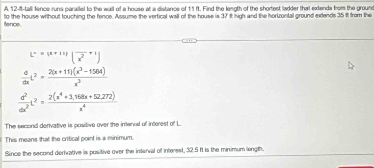 A 12-ft -tall fence runs paraliel to the wall of a house at a distance of 11 ft. Find the length of the shortest ladder that extends from the ground
to the house without touching the fence. Assume the vertical wall of the house is 37 ft high and the horizontal ground extends 35 ft from the
fence.
L'=(x+11)(frac x^2+1)
 d/dx L^2= (2(x+11)(x^3-1584))/x^3 
 d^2/dx^2 L^2= (2(x^4+3,168x+52.272))/x^4 
The second derivative is positive over the interval of interest of L.
This means that the critical point is a minimum.
Since the second derivative is positive over the interval of interest, 32.5 ft is the minimum length.