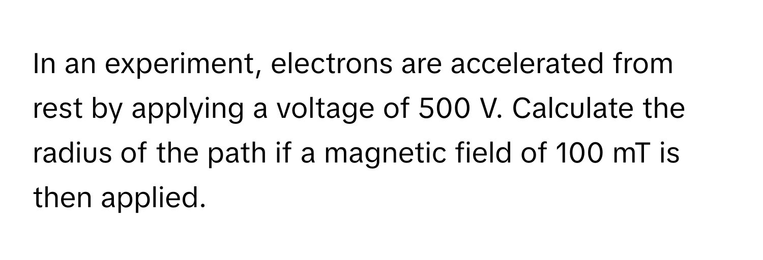 In an experiment, electrons are accelerated from rest by applying a voltage of 500 V. Calculate the radius of the path if a magnetic field of 100 mT is then applied.