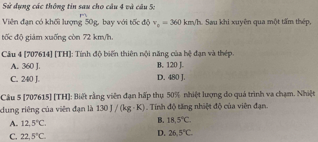 Sử dụng các thông tin sau cho câu 4 và câu 5:
m
Viên đạn có khối lượng 50g, bay với tốc độ v_0=360km/h.. Sau khi xuyên qua một tấm thép,
tốc độ giảm xuống còn 72 km/h.
Câu 4 [707614] [TH]: Tính độ biến thiên nội năng của hệ đạn và thép.
A. 360 J. B. 120 J.
C. 240 J. D. 480 J.
Câu 5 [707615] [TH]: Biết rằng viên đạn hấp thụ 50% nhiệt lượng do quá trình va chạm. Nhiệt
dung riêng của viên đạn là 130 J/(kg· K). Tính độ tăng nhiệt độ của viên đạn.
A. 12,5°C.
B. 18,5°C.
C. 22,5°C.
D. 26,5°C.