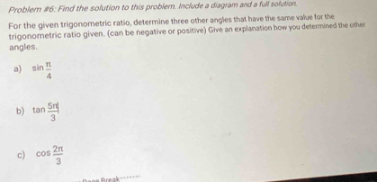 Problem #6: Find the solution to this problem. Include a diagram and a full solution. 
For the given trigonometric ratio, determine three other angles that have the same value for the 
trigonometric ratio given. (can be negative or positive) Give an explanation how you determined the other 
angles. 
a) sin  π /4 
b) tan  5π /3 |
c) cos  2π /3 