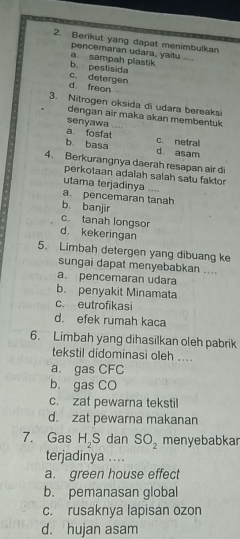 Berikut yang dapat menimbulkan
pencemaran udara, yaitu ....
a. sampah plastik
b. pestisida
c. detergen
d freon
3. Nitrogen oksida di udara bereaksi
dengan air maka akan membentuk
senyawa …
a. fosfat c. netral
bù basa d asam
4. Berkurangnya daerah resapan air di
perkotaan adalah salah satu faktor
utama terjadinya ....
a. pencemaran tanah
b. banjir
c. tanah longsor
d kekeringan
5. Limbah detergen yang dibuang ke
sungai dapat menyebabkan ....
a. pencemaran udara
b. penyakit Minamata
c. eutrofikasi
d. efek rumah kaca
6. Limbah yang dihasilkan oleh pabrik
tekstil didominasi oleh ....
a. gas CFC
b. gas CO
c. zat pewarna tekstil
d. zat pewarna makanan
7. Gas H_2S dan SO_2 menyebabkar
terjadinya ....
a. green house effect
b. pemanasan global
c. rusaknya lapisan ozon
d. hujan asam