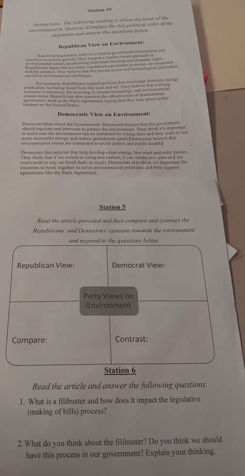 Station #5 
Instructions: The following reading is about the issue of the 
environment in America. Compare the two political sides of the 
argument and answer the questions below. 
Republican View on Environment: 
Republicans generally believe in limited government intervention and 
prioritize economic growth, They support a market-based approach to 
environmental issues, emphasizing individual treedom and property rights. 
Republicans argue that too many regulations can hinder economic development 
and job creation. They believe that the private sector and technological innovation 
san solve envirnmental challenges 
For example, Republicans support policies that encourage domestic energy 
production, incluling fossil fuels like coal and oil. They believe that a strong 
economy is necessary for investing in cleaner technology and environmental 
conservation. Republicans also question the effectiveness of international 
agreements, such as the Paris Agreement, saying that they may place unfair 
burdens on the United States. 
Democratic View on Environment: 
Democrat Ideas about the Environment: Democrats believe that the government 
should regulate and intervene to protect the environment. They think it's important 
to make sure the environment can be sustained for a long time and they want to use 
more renewable energy and reduce greenhouse gases. Democrats believe that 
environmental issues are connected to social justice and public healthf 
Democrats like policies that help develop clean energy like wind and solar power. 
They think that if we switch to using less carbon, it can create new jobs and we 
won't need to rely on fossil fuels as much. Democrats also think it's important for 
countries to work together to solve environmental problems and they support 
agreements like the Paris Agreement. 
Station 5 
Read the article provided and then compare and contrast the 
Republicans'and Democrats'opinions towards the environment 
and respond to the questions below. 
Republican View: Democrat View: 
Party Views on 
Environment 
Compare: Contrast: 
Station 6 
Read the article and answer the following questions. 
1. What is a filibuster and how does it impact the legislative 
(making of bills) process? 
2. What do you think about the filibuster? Do you think we should 
have this process in our government? Explain your thinking.