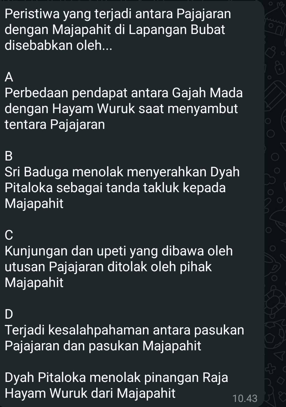 Peristiwa yang terjadi antara Pajajaran
dengan Majapahit di Lapangan Bubat
disebabkan oleh...
A
Perbedaan pendapat antara Gajah Mada
dengan Hayam Wuruk saat menyambut
tentara Pajajaran
B
Sri Baduga menolak menyerahkan Dyah
Pitaloka sebagai tanda takluk kepada
Majapahit
C
Kunjungan dan upeti yang dibawa oleh
utusan Pajajaran ditolak oleh pihak
Majapahit
D
Terjadi kesalahpahaman antara pasukan
Pajajaran dan pasukan Majapahit
Dyah Pitaloka menolak pinangan Raja
Hayam Wuruk dari Majapahit
10.43