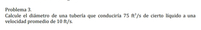 Problema 3. 
Calcule el diámetro de una tubería que conduciría 75ft^3/s de cierto líquido a una 
velocidad promedio de 10 ft/s.