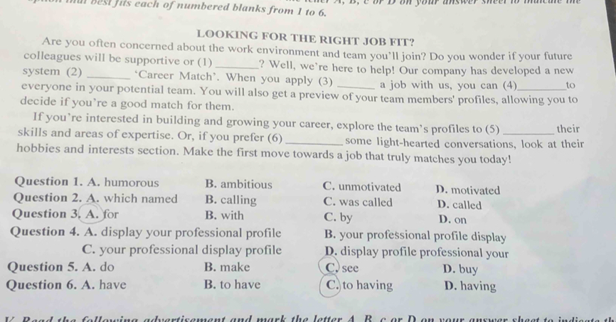 al best hits each of numbered blanks from 1 to 6. or D on your answer sheer n
LOOKING FOR THE RIGHT JOB FIT?
Are you often concerned about the work environment and team you’ll join? Do you wonder if your future
colleagues will be supportive or (1)_ ? Well, we're here to help! Our company has developed a new
system (2) _‘Career Match’. When you apply (3) a job with us, you can (4) to
everyone in your potential team. You will also get a preview of your team members' profiles, allowing you to
decide if you’re a good match for them.
If you’re interested in building and growing your career, explore the team’s profiles to (5) their
skills and areas of expertise. Or, if you prefer (6) _some light-hearted conversations, look at their
hobbies and interests section. Make the first move towards a job that truly matches you today!
Question 1. A. humorous B. ambitious C. unmotivated D. motivated
Question 2. A. which named B. calling C. was called D. called
Question 3. A. for B. with C. by D. on
Question 4. A. display your professional profile B. your professional profile display
C. your professional display profile D. display profile professional your
Question 5. A. do B. make C) see D. buy
Question 6. A. have B. to have C)to having D. having
na advertisement and mark the letter A B c or D on your . s er sheat to indis