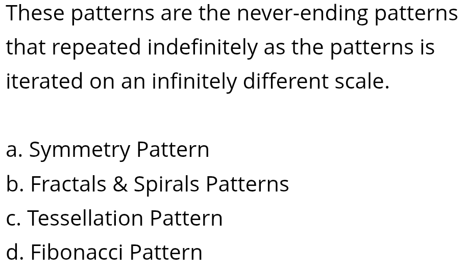 These patterns are the never-ending patterns
that repeated indefinitely as the patterns is
iterated on an infinitely different scale.
a. Symmetry Pattern
b. Fractals & Spirals Patterns
c. Tessellation Pattern
d. Fibonacci Pattern