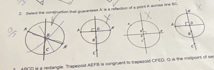 Select the construction that guarantees A' is a reflection of a point A across line BC.
△ BCD is a rectangle. Trapezoid AEFB is congruent to trapezoid CFED. G is the midpoint of se