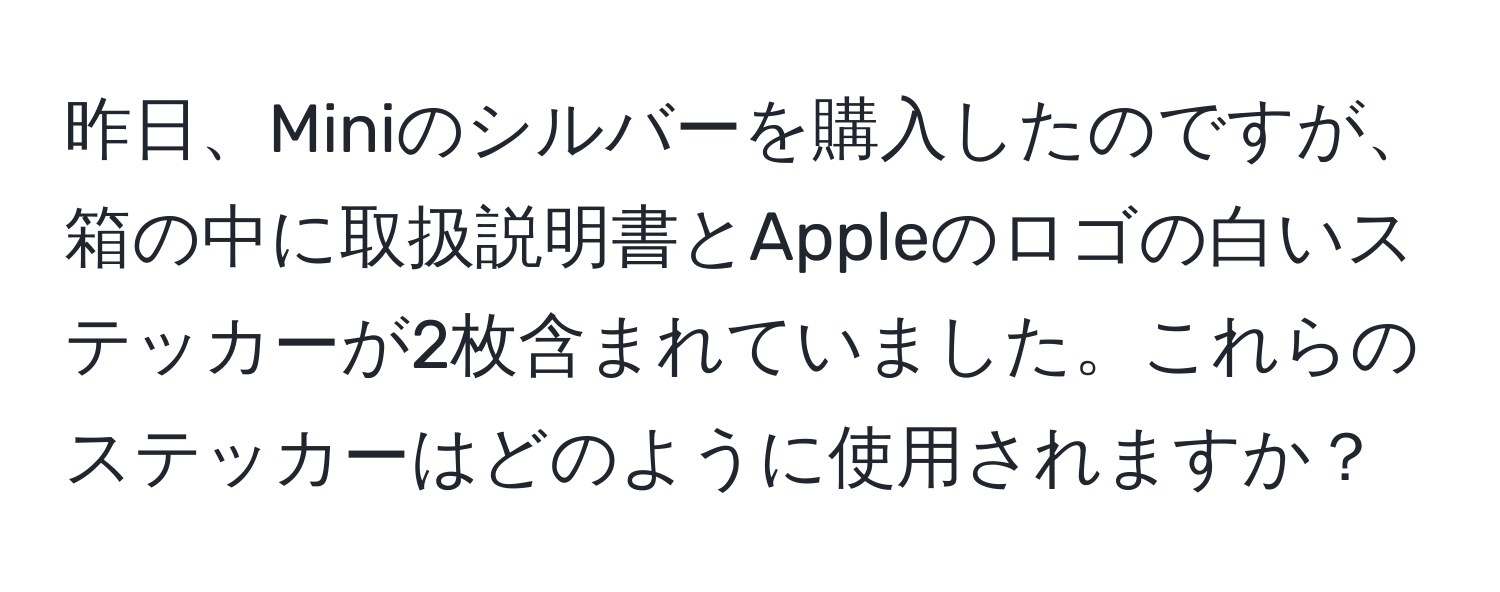 昨日、Miniのシルバーを購入したのですが、箱の中に取扱説明書とAppleのロゴの白いステッカーが2枚含まれていました。これらのステッカーはどのように使用されますか？