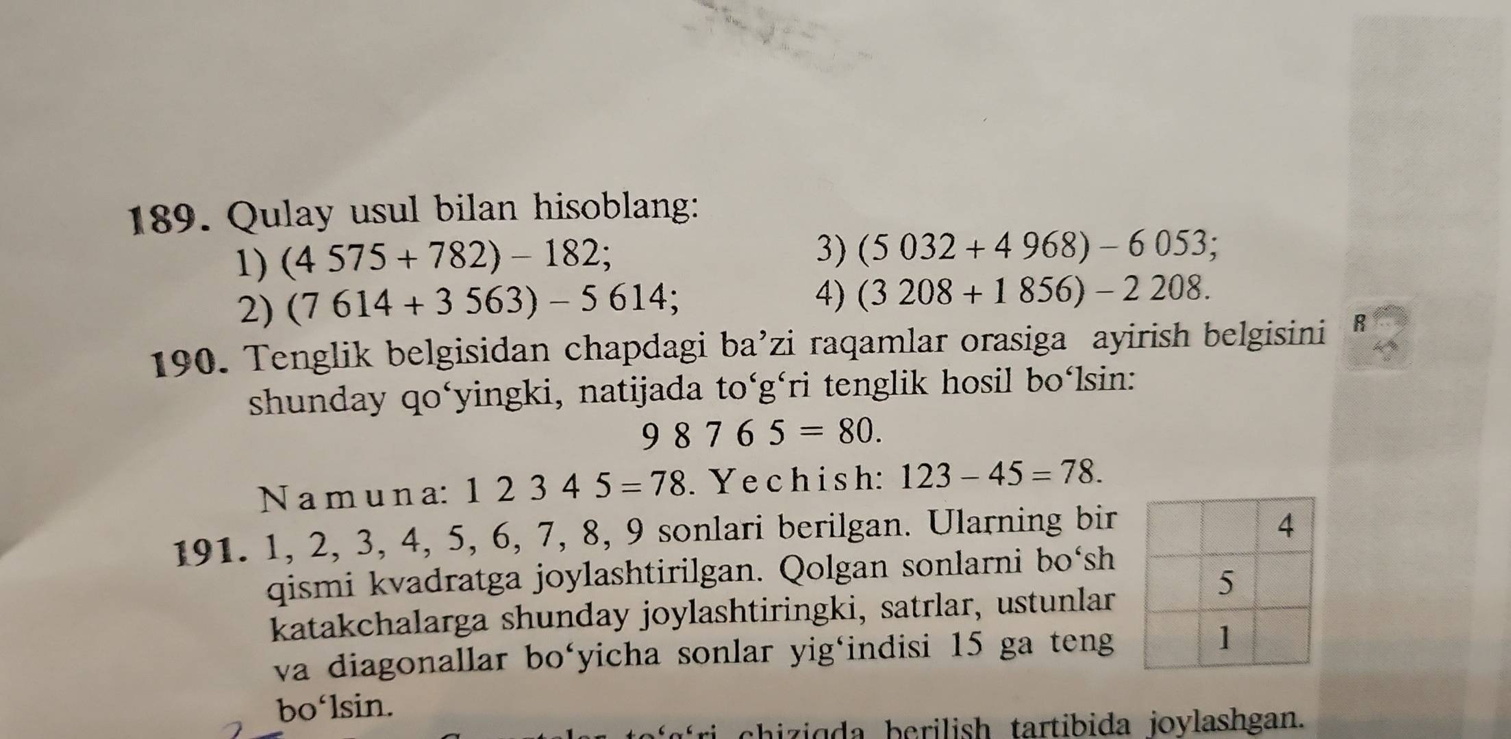 Qulay usul bilan hisoblang: 
1) (4575+782)-182; 
3) (5032+4968)-6053; 
2) (7614+3563)-5614; 
4) (3208+1856)-2208. 
190. Tenglik belgisidan chapdagi ba’zi raqamlar orasiga ayirish belgisini R 
shunday qo‘yingki, natijada to‘gári tenglik hosil bo‘lsin:
98765=80. 
N a m u n a: 12345=78. Yechish: 123-45=78. 
191. 1, 2, 3, 4, 5, 6, 7, 8, 9 sonlari berilgan. Ularning bir 
qismi kvadratga joylashtirilgan. Qolgan sonlarni bo‘sh 
katakchalarga shunday joylashtiringki, satrlar, ustunlar 
va diagonallar bo‘yicha sonlar yig‘indisi 15 ga teng 
bo‘lsin. 
chiziqda berilish tartibida joylashgan.