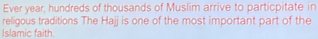 Ever year, hundreds of thousands of Muslim arrive to particpitate in 
religous traditions The Hajj is one of the most important part of the 
Islamic faith.