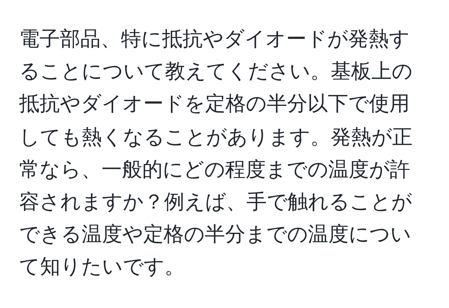 電子部品、特に抵抗やダイオードが発熱することについて教えてください。基板上の抵抗やダイオードを定格の半分以下で使用しても熱くなることがあります。発熱が正常なら、一般的にどの程度までの温度が許容されますか？例えば、手で触れることができる温度や定格の半分までの温度について知りたいです。