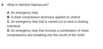 What is Heimlich Manoeuvre?
A. An emergency help
B. A chest compression technique applied on victims
C. An emergency help that is carried out to save a choking
individual
D. An emergency help that involves a combination of chest
compressions and breathing into the mouth of the victim