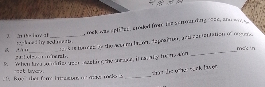 In the law of_ 
, rock was uplifted, eroded from the surrounding rock, and will be 
rock is formed by the accumulation, deposition, and cementation of organic 
replaced by sediments. 
8. A/an_ 
particles or minerals. _rock in 
9. When lava solidifies upon reaching the surface, it usually forms a/an 
rock layers. 
than the other rock layer. 
10. Rock that form intrusions on other rocks is_