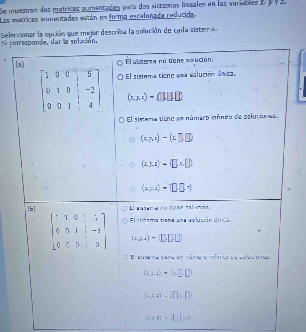 Se muestran dos matrices aumentadas para dos sistemas lineales en las variables x, y Ý 2.
Las matrices aumentadas están en forma escalonada reducida.
Seleccionar la opción que mejor describa la solución de cada sistema,
Si co
(x,1,z)=(□ ,□ ,z)