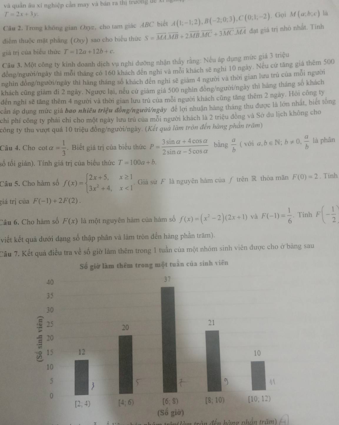 và quân âu xí nghiệp cần may và bán ra thị trường đề xỉ
T=2x+3y.
Câu 2. Trong không gian Oxyz, cho tam giác ABC biết A(1;-1;2),B(-2;0;3),C(0;1;-2). Gọi M(a;b;c) là
điểm thuộc mặt phẳng (Oxy) sao cho biểu thức S=overline MA.overline MB+2overline MB.overline MC+3overline MC.overline MA đạt giá trị nhỏ nhất. Tính
giá trị của biểu thức T=12a+12b+c.
Câu 3. Một công ty kinh doanh dịch vụ nghi dưỡng nhận thấy rằng: Nếu áp dụng mức giá 3 triệu
đồng/người/ngày thì mỗi tháng có 160 khách đến nghi và mồi khách sẽ nghi 10 ngày. Nếu cứ tăng giá thêm 500
nghìn đồng/người/ngày thì hàng tháng số khách đến nghi sẽ giảm 4 người và thời gian lưu trú của mỗi người
khách cũng giảm đi 2 ngày. Ngược lại, nếu cứ giảm giá 500 nghìn đồng/người/ngày thì hàng tháng số khách
đến nghi sẽ tăng thêm 4 người và thời gian lưu trú của mỗi người khách cũng tăng thêm 2 ngày. Hỏi công ty
cần áp dụng mức giá bao nhiêu triệu đồng/người/ngày để lợi nhuận hàng tháng thu được là lớn nhất, biết tổng
chi phí công ty phải chi cho một ngày lưu trú của mỗi người khách là 2 triệu đồng và Sở du lịch không cho
công ty thu vượt quá 10 triệu đồng/người/ngày. (Kết quả làm tròn đến hàng phần trăm)
Câu 4. Cho cot alpha = 1/3 . Biết giá trị của biểu thức P= (3sin alpha +4cos alpha )/2sin alpha -5cos alpha   bàng  a/b (voia,b∈ N;b!= 0, a/b  là phân
số tối giản). Tính giá trị của biểu thức T=100a+b.
Câu 5. Cho hàm số f(x)=beginarrayl 2x+5,x≥ 1 3x^2+4,x<1endarray.. Giả sử F là nguyên hàm của ƒ trên R thỏa mãn F(0)=2. Tinh
giá trị của F(-1)+2F(2).
Câu 6. Cho hàm số F(x) là một nguyên hàm cúa hàm số f(x)=(x^2-2)(2x+1) và F(-1)= 1/6 . Tính F(- 1/2 )
viết kết quả dưới dạng số thập phân và làm tròn đến hàng phần trăm).
Cầu 7. Kết quả điều tra về số giờ làm thêm trong 1 tuần của một nhóm sinh viên được cho ở bảng sau
ận(làm tròn đến hàng phản trăm)