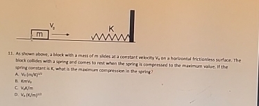 As shown above, a block with a mass of m sides at a constant velocity V, on a horizontal frictionless surface. The
block collides with a spring and comes to rest when the spring is compressed to the maximum value. If the
spring constant is K, what is the maximum compression in the spring?
V_2(m/k)^1/2
B. xm/V_2
C v_dx/m
D. v_x(x/m)^4/2