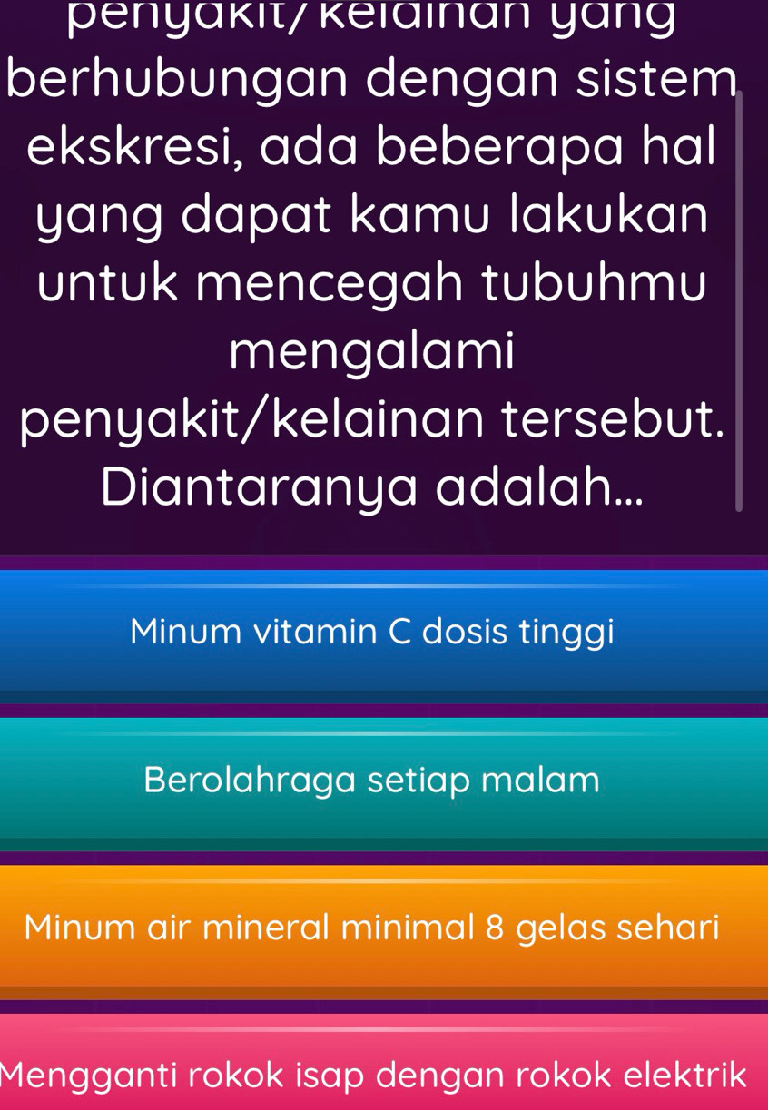 penyäkit/ keiainan yang
berhubungan dengan sistem
ekskresi, ada beberapa hal
yang dapat kamu lakukan
untuk mencegah tubuhmu
mengalami
penyakit/kelainan tersebut.
Diantaranya adalah...
Minum vitamin C dosis tinggi
Berolahraga setiap malam
Minum air mineral minimal 8 gelas sehari
Mengganti rokok isap dengan rokok elektrik