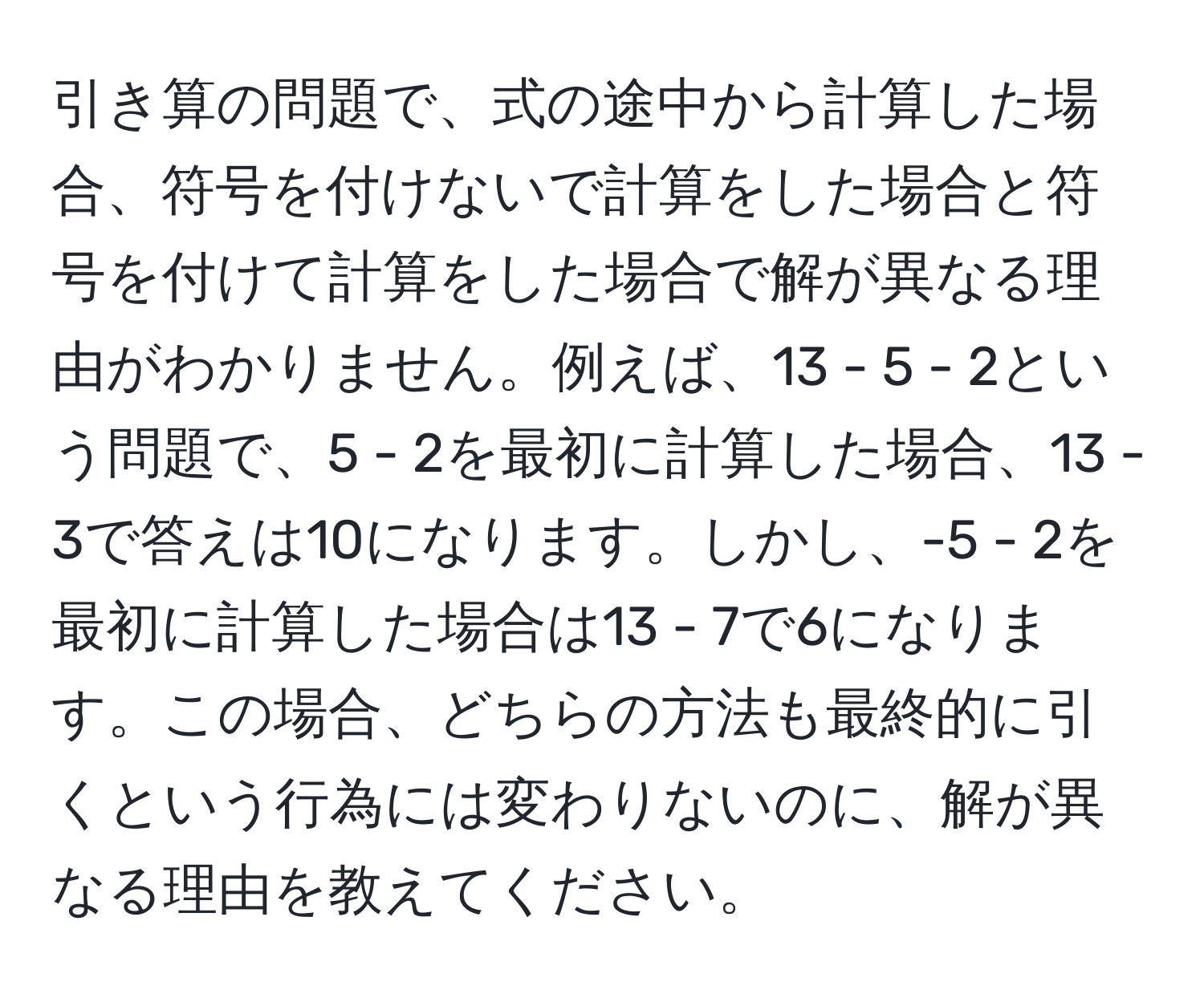 引き算の問題で、式の途中から計算した場合、符号を付けないで計算をした場合と符号を付けて計算をした場合で解が異なる理由がわかりません。例えば、13 - 5 - 2という問題で、5 - 2を最初に計算した場合、13 - 3で答えは10になります。しかし、-5 - 2を最初に計算した場合は13 - 7で6になります。この場合、どちらの方法も最終的に引くという行為には変わりないのに、解が異なる理由を教えてください。