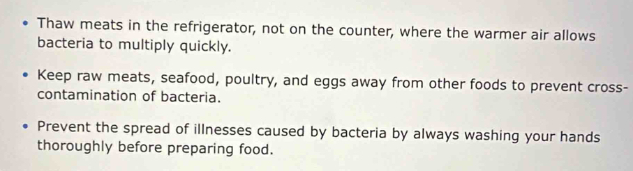 Thaw meats in the refrigerator, not on the counter, where the warmer air allows 
bacteria to multiply quickly. 
Keep raw meats, seafood, poultry, and eggs away from other foods to prevent cross- 
contamination of bacteria. 
Prevent the spread of illnesses caused by bacteria by always washing your hands 
thoroughly before preparing food.