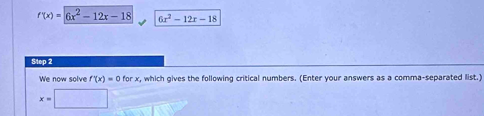 f'(x)=|6x^2-12x-18 6x^2-12x-18
Step 2 
We now solve f'(x)=0 for x, which gives the following critical numbers. (Enter your answers as a comma-separated list.)
x=□