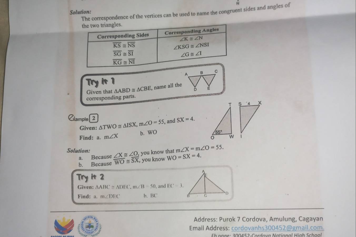 Solution:
The correspondence of the vertices can be used to name the congruent sides and angles of
Try it 1
Given that △ ABD≌ △ CBE , name all the
corresponding parts.
Cxample[2 SX=4.
Given: △ TWO≌ △ ISX,m∠ O=55 , and
Find: a. m∠ X b. WO
Solution: ∠ X≌ ∠ O , you know that m∠ X=m∠ O=55.
a. Because
b. Because overline WO≌ overline SX , you know WO=SX=4.
Try it 2
Given: △ ABC≌ △ DEC,m∠ B=50 , and EC=3.
Find: a. m∠ DEC b. BC 
Address: Purok 7 Cordova, Amulung, Cagayan
Email Address: cordovanhs300452@gmail.com.
Fh ngge: 300452-Cordova National High School