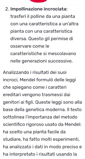 Impollinazione incrociata: 
trasferí il polline da una pianta 
con una caratteristica a un'altra 
pianta con una caratteristica 
diversa. Questo gli permise di 
osservare come le 
caratteristiche si mescolavano 
nelle generazioni successive. 
Analizzando i risultati dei suoi 
incroci, Mendel formulò delle leggi 
che spiegano come i caratteri 
ereditari vengono trasmessi dai 
genitori ai figli. Queste leggi sono alla 
base della genetica moderna. Il testo 
sottolinea l'importanza del metodo 
scientifico rigoroso usato da Mendel: 
ha scelto una pianta facile da 
studiare, ha fatto molti esperimenti, 
ha analizzato i dati in modo preciso e 
ha interpretato i risultati usando la