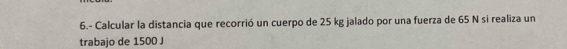 6.- Calcular la distancia que recorrió un cuerpo de 25 kg jalado por una fuerza de 65 N si realiza un 
trabajo de 1500 J