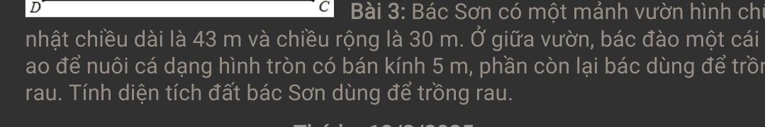 Bác Sơn có một mảnh vườn hình ch 
nhật chiều dài là 43 m và chiều rộng là 30 m. Ở giữa vườn, bác đào một cái 
ao để nuôi cá dạng hình tròn có bán kính 5 m, phần còn lại bác dùng để trồn 
rau. Tính diện tích đất bác Sơn dùng để trồng rau.