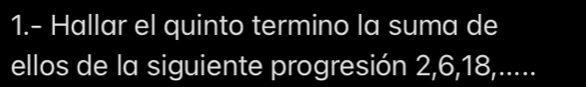 1.- Hallar el quinto termino la suma de 
ellos de la siguiente progresión 2, 6, 18,.....