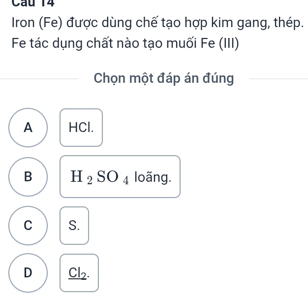 Iron (Fe) được dùng chế tạo hợp kim gang, thép.
Fe tác dụng chất nào tạo muối Fe (III)
Chọn một đáp án đúng
A HCl.
B H_2SO_4 loãng.
C S.
D _ Cl_2.