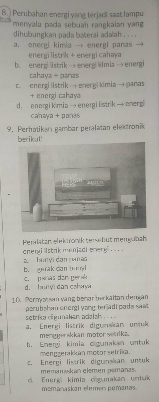 ) Perubahan energi yang terjadi saat lampu
menyala pada sebuah rangkaian yang
dihubungkan pada baterai adalah . . . .
a. energi kimia → energi panas
energi listrik + energi cahaya
b. energi listrik → energi kimia → energi
cahaya + panas
c. energi listrik → energi kimia → panas
+ energi cahaya
d. energi kimia → energi listrik → energi
cahaya + panas
9. Perhatikan gambar peralatan elektronik
berikut!
Peralatan elektronik tersebut mengubah
energi listrik menjadi energi . . . .
a. bunyi dan panas
b. gerak dan bunyi
c. panas dan gerak
d. bunyi dan cahaya
10. Pernyataan yang benar berkaitan dengan
perubahan energi yang terjadi pada saat
setrika digunakan adalah . . . .
a. Energi listrik digunakan untuk
menggerakkan motor setrika.
b. Energi kimia digunakan untuk
menggerakkan motor setrika.
c. Energi listrik digunakan untuk
memanaskan elemen pemanas.
d. Energi kimia digunakan untuk
memanaskan elemen pemanas.