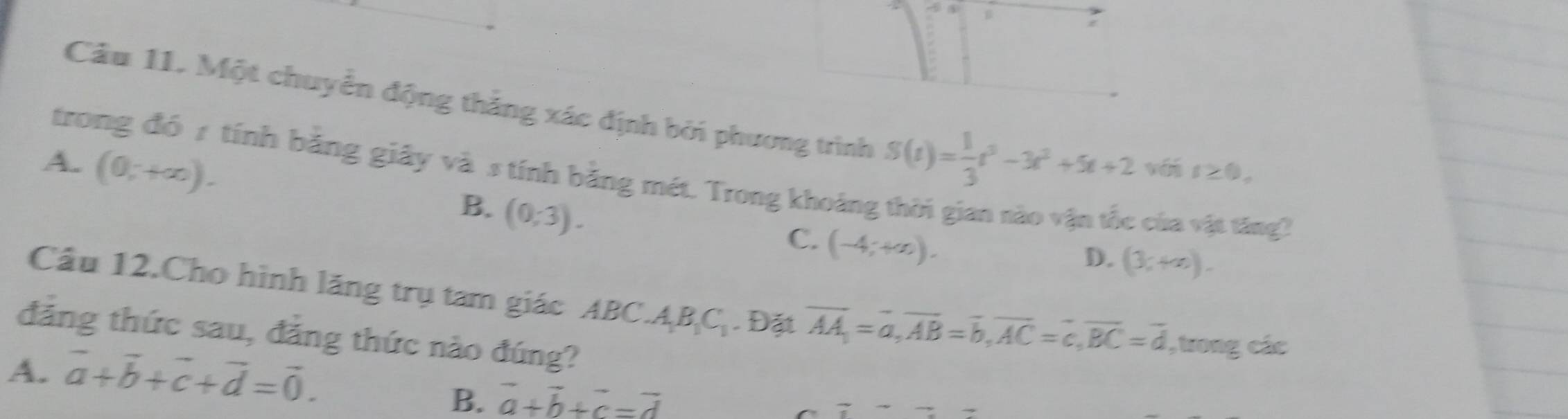 Một chuyển động thắng xác định bởi phương trình
trong đó 1 tính bằng giây và s tính bằng mét. Trong khoảng
A. (0,+∈fty ). S(t)= 1/3 t^3-3t^2+5t+2 vé I≥ 0,
B. (0,-3).
C. (-4;+∈fty ).
: cha vật tăng
D. (3,+∈fty ). 
Cầu 12.Cho hình lăng trụ tam giác ABC A_1B_1C_1. Đặt overline AA=overline a, overline AB=overline b, overline AC=overline c, overline BC=overline d , trong các
đảng thức sau, đẳng thức nào đúng?
A. vector a+vector b+vector c+vector d=vector 0.
B. vector a+vector b+vector c=vector d
7to  7