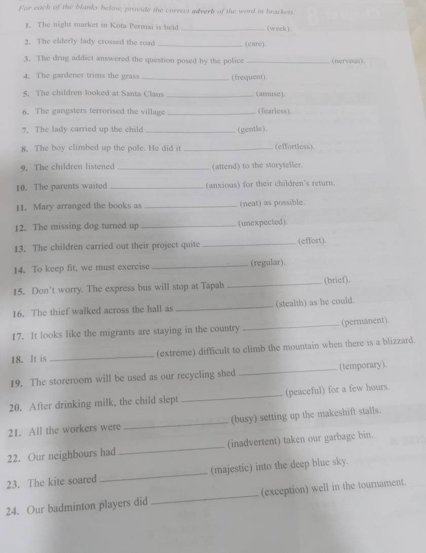 For each of the blanks below, provide the correct adverb of the word in brackets. 
1. The night market in Kota Permai is held _(week). 
2. The elderly lady crossed the road _(care). 
3. The drug addict answered the question posed by the police _(nervous). 
4. The gardener trims the grass _(frequent). 
5. The children looked at Santa Claus _(amuse). 
6. The gangsters terrorised the village _(fearless). 
7. The lady carried up the child _(gentle). 
8. The boy climbed up the pole. He did it _(effortless). 
9. The children listened _(attend) to the storyteller. 
10. The parents waited _(anxious) for their children's return. 
11. Mary arranged the books as _(neat) as possible. 
12. The missing dog turned up _(unexpected). 
13. The children carried out their project quite _(effort). 
14. To keep fit, we must exercise _(regular). 
15. Don’t worry. The express bus will stop at Tapah _(brief). 
16. The thief walked across the hall as _(stealth) as he could. 
17. It looks like the migrants are staying in the country _(permanent). 
18. It is _(extreme) difficult to climb the mountain when there is a blizzard. 
19. The storeroom will be used as our recycling shed _(temporary). 
20. After drinking milk, the child slept _(peaceful) for a few hours. 
21. All the workers were _(busy) setting up the makeshift stalls. 
22. Our neighbours had _(inadvertent) taken our garbage bin. 
23. The kite soared _(majestic) into the deep blue sky. 
24. Our badminton players did _(exception) well in the tournament.