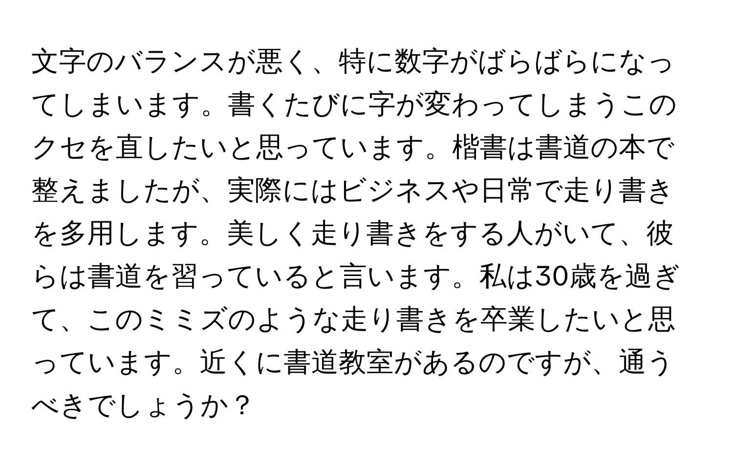 文字のバランスが悪く、特に数字がばらばらになってしまいます。書くたびに字が変わってしまうこのクセを直したいと思っています。楷書は書道の本で整えましたが、実際にはビジネスや日常で走り書きを多用します。美しく走り書きをする人がいて、彼らは書道を習っていると言います。私は30歳を過ぎて、このミミズのような走り書きを卒業したいと思っています。近くに書道教室があるのですが、通うべきでしょうか？