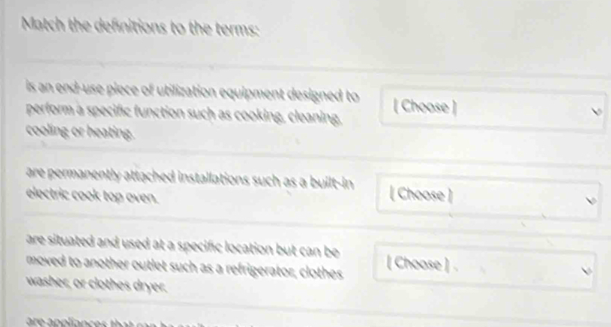 Match the definitions to the terms: 
is an end-use piece of utilization equipment designed to [ Choose ] 
perform a specific function such as cooking, cleaning, 
cooling or heating. 
are permanently attached installations such as a built-in [ Choose ] 
electric cook top oven. 
are situated and used at a specific location but can be [ Choose ] 
moved to another outlet such as a refrigerator, clothes 
washer, or clothes dryer.