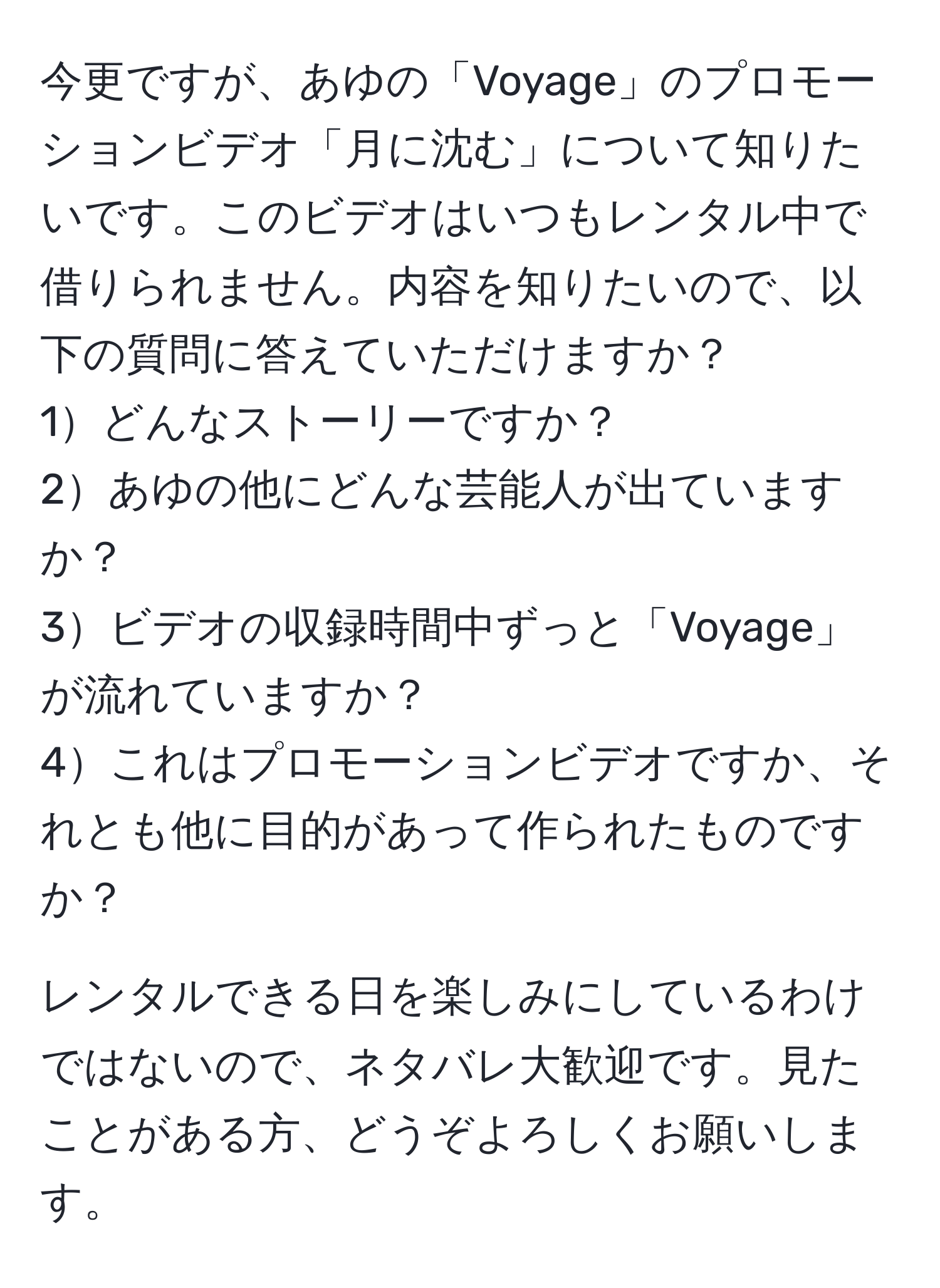 今更ですが、あゆの「Voyage」のプロモーションビデオ「月に沈む」について知りたいです。このビデオはいつもレンタル中で借りられません。内容を知りたいので、以下の質問に答えていただけますか？  
1どんなストーリーですか？  
2あゆの他にどんな芸能人が出ていますか？  
3ビデオの収録時間中ずっと「Voyage」が流れていますか？  
4これはプロモーションビデオですか、それとも他に目的があって作られたものですか？  

レンタルできる日を楽しみにしているわけではないので、ネタバレ大歓迎です。見たことがある方、どうぞよろしくお願いします。