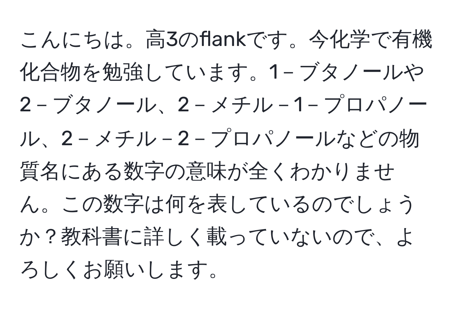 こんにちは。高3のflankです。今化学で有機化合物を勉強しています。1－ブタノールや2－ブタノール、2－メチル－1－プロパノール、2－メチル－2－プロパノールなどの物質名にある数字の意味が全くわかりません。この数字は何を表しているのでしょうか？教科書に詳しく載っていないので、よろしくお願いします。