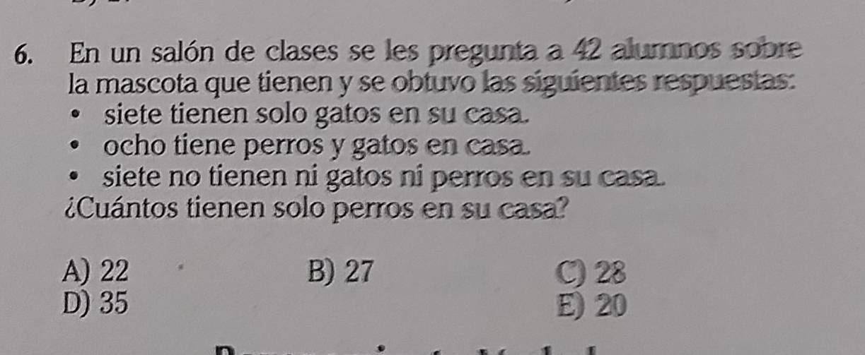 En un salón de clases se les pregunta a 42 alumnos sobre
la mascota que tienen y se obtuvo las siguientes respuestas:
siete tienen solo gatos en su casa.
ocho tiene perros y gatos en casa.
siete no tienen ni gatos ni perros en su casa.
¿Cuántos tienen solo perros en su casa?
A) 22 B) 27 C) 28
D) 35 E) 20