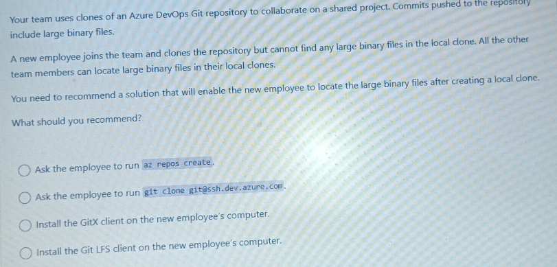 Your team uses clones of an Azure DevOps Git repository to collaborate on a shared project. Commits pushed to the repository
include large binary files.
A new employee joins the team and clones the repository but cannot find any large binary files in the local clone. All the other
team members can locate large binary files in their local clones.
You need to recommend a solution that will enable the new employee to locate the large binary files after creating a local clone.
What should you recommend?
Ask the employee to run az repos create.
Ask the employee to run git clone git@ssh.dev.azure.com.
Install the GitX client on the new employee's computer.
Install the Git LFS client on the new employee's computer.