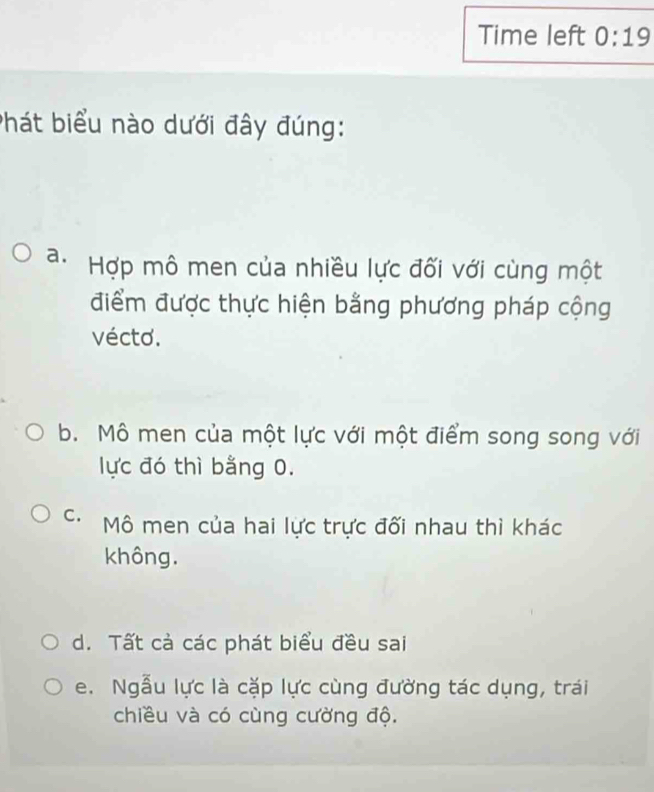 Time left 0:19 
Phát biểu nào dưới đây đúng:
a. Hợp mô men của nhiều lực đối với cùng một
điểm được thực hiện bằng phương pháp cộng
vécto.
b. Mô men của một lực với một điểm song song với
lực đó thì bằng 0.
C. Mô men của hai lực trực đối nhau thì khác
không.
d. Tất cà các phát biểu đều sai
e. Ngẫu lực là cặp lực cùng đường tác dụng, trái
chiều và có cùng cường độ.